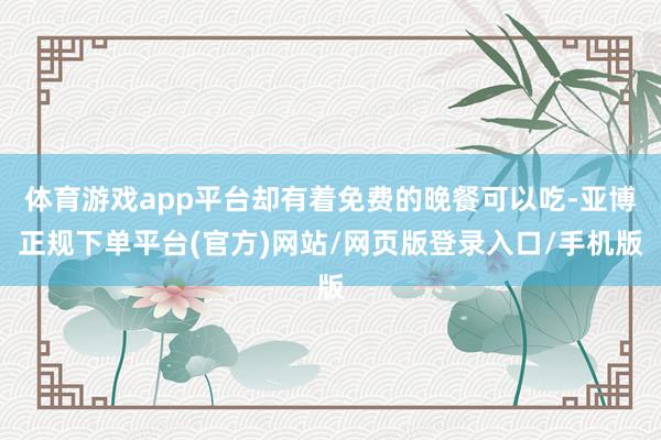 体育游戏app平台却有着免费的晚餐可以吃-亚博正规下单平台(官方)网站/网页版登录入口/手机版
