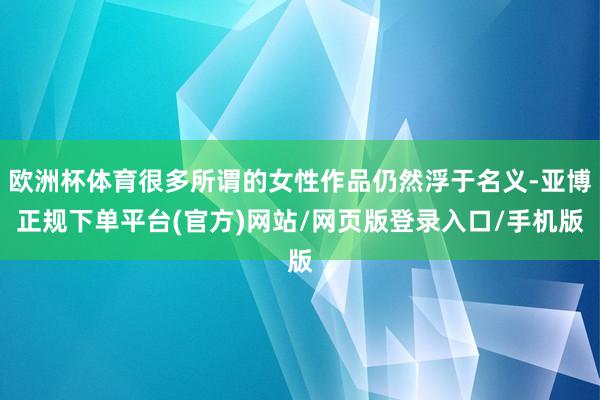 欧洲杯体育很多所谓的女性作品仍然浮于名义-亚博正规下单平台(官方)网站/网页版登录入口/手机版