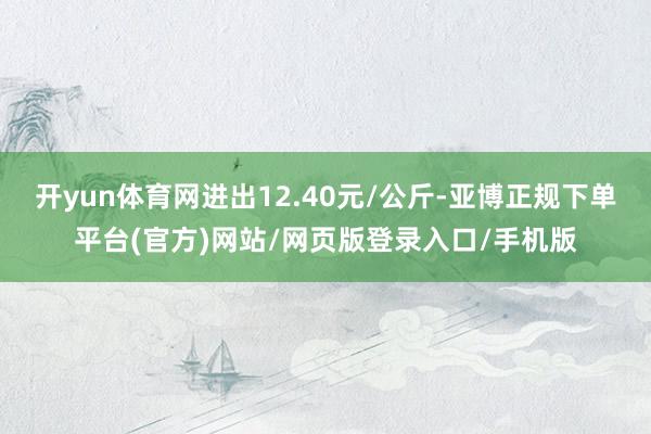 开yun体育网进出12.40元/公斤-亚博正规下单平台(官方)网站/网页版登录入口/手机版