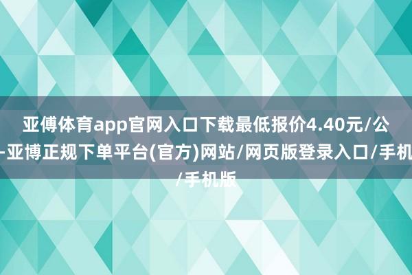 亚傅体育app官网入口下载最低报价4.40元/公斤-亚博正规下单平台(官方)网站/网页版登录入口/手机版