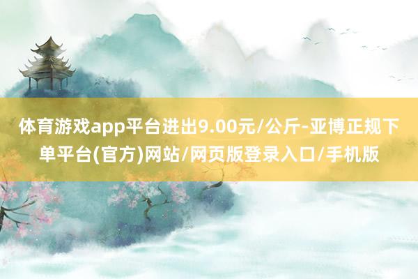 体育游戏app平台进出9.00元/公斤-亚博正规下单平台(官方)网站/网页版登录入口/手机版