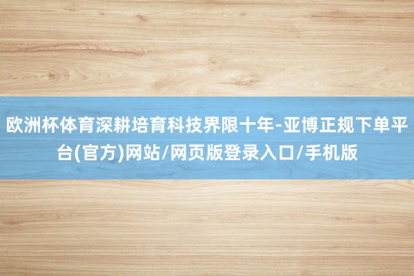 欧洲杯体育深耕培育科技界限十年-亚博正规下单平台(官方)网站/网页版登录入口/手机版