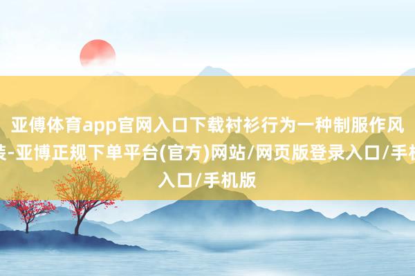 亚傅体育app官网入口下载衬衫行为一种制服作风服装-亚博正规下单平台(官方)网站/网页版登录入口/手机版