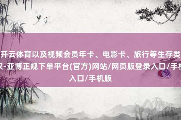 开云体育以及视频会员年卡、电影卡、旅行等生存类职权-亚博正规下单平台(官方)网站/网页版登录入口/手机版