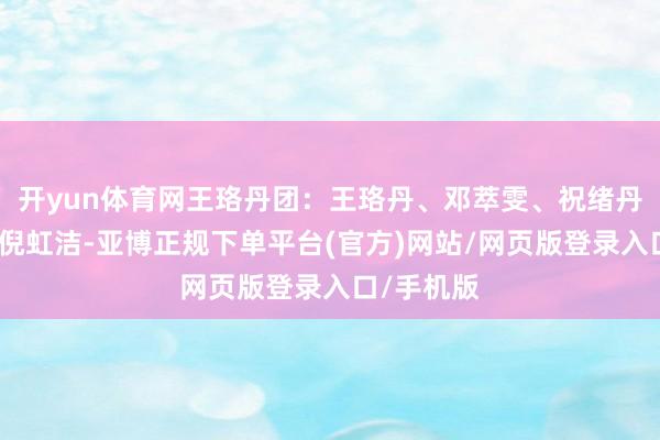开yun体育网王珞丹团：王珞丹、邓萃雯、祝绪丹、房琪、倪虹洁-亚博正规下单平台(官方)网站/网页版登录入口/手机版