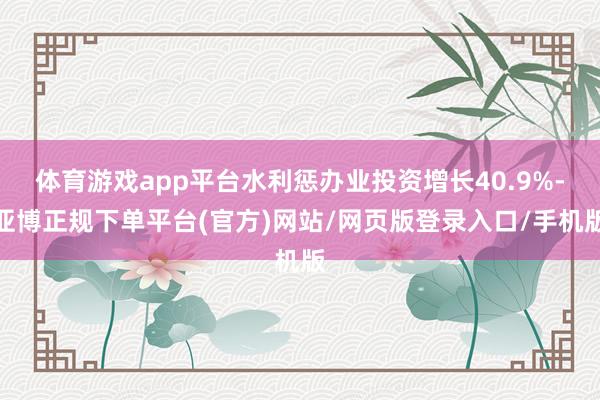 体育游戏app平台水利惩办业投资增长40.9%-亚博正规下单平台(官方)网站/网页版登录入口/手机版