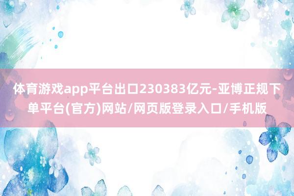 体育游戏app平台出口230383亿元-亚博正规下单平台(官方)网站/网页版登录入口/手机版