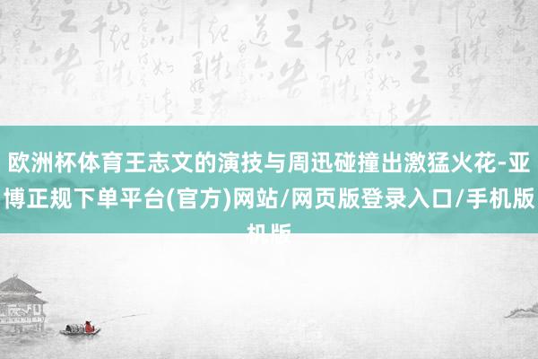 欧洲杯体育王志文的演技与周迅碰撞出激猛火花-亚博正规下单平台(官方)网站/网页版登录入口/手机版