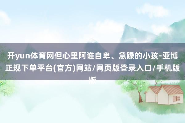 开yun体育网但心里阿谁自卑、急躁的小孩-亚博正规下单平台(官方)网站/网页版登录入口/手机版