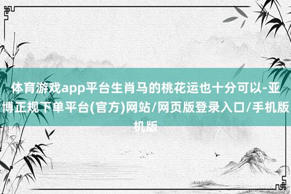 体育游戏app平台生肖马的桃花运也十分可以-亚博正规下单平台(官方)网站/网页版登录入口/手机版