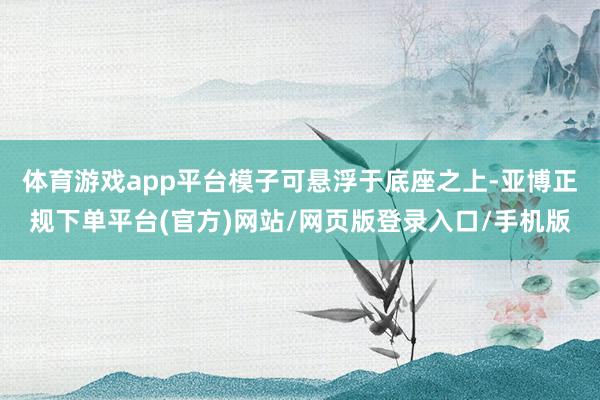 体育游戏app平台模子可悬浮于底座之上-亚博正规下单平台(官方)网站/网页版登录入口/手机版