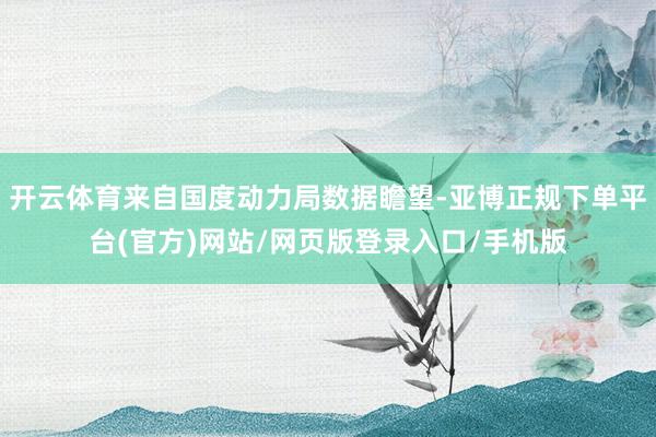 开云体育来自国度动力局数据瞻望-亚博正规下单平台(官方)网站/网页版登录入口/手机版