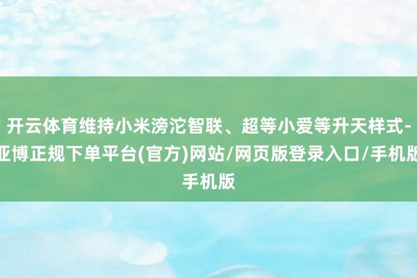 开云体育维持小米滂沱智联、超等小爱等升天样式-亚博正规下单平台(官方)网站/网页版登录入口/手机版