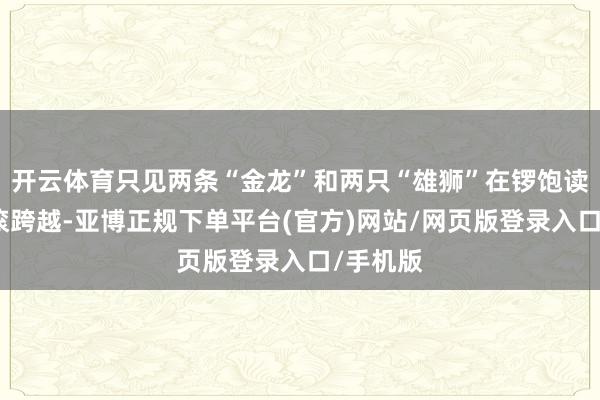 开云体育只见两条“金龙”和两只“雄狮”在锣饱读声中翻滚跨越-亚博正规下单平台(官方)网站/网页版登录入口/手机版