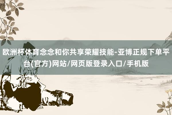 欧洲杯体育念念和你共享荣耀技能-亚博正规下单平台(官方)网站/网页版登录入口/手机版