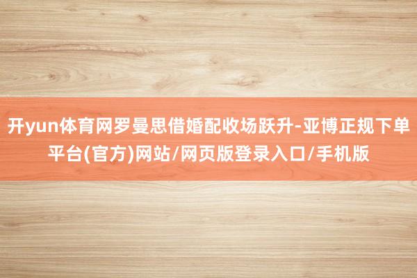 开yun体育网罗曼思借婚配收场跃升-亚博正规下单平台(官方)网站/网页版登录入口/手机版