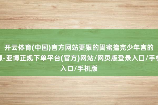 开云体育(中国)官方网站更狠的闺蜜撸完少年宫的资源-亚博正规下单平台(官方)网站/网页版登录入口/手机版