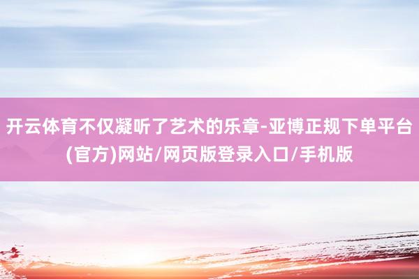 开云体育不仅凝听了艺术的乐章-亚博正规下单平台(官方)网站/网页版登录入口/手机版