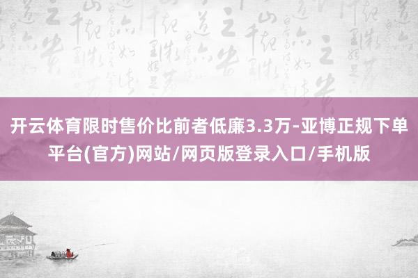 开云体育限时售价比前者低廉3.3万-亚博正规下单平台(官方)网站/网页版登录入口/手机版