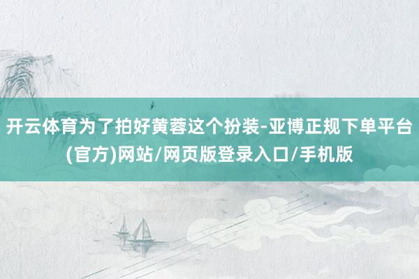 开云体育为了拍好黄蓉这个扮装-亚博正规下单平台(官方)网站/网页版登录入口/手机版