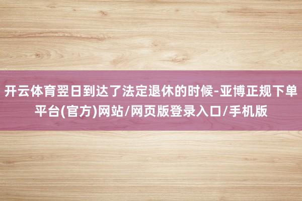 开云体育翌日到达了法定退休的时候-亚博正规下单平台(官方)网站/网页版登录入口/手机版