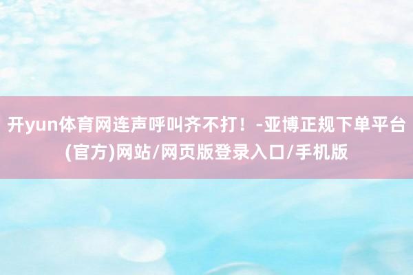 开yun体育网连声呼叫齐不打！-亚博正规下单平台(官方)网站/网页版登录入口/手机版