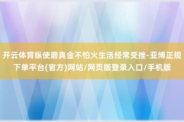 开云体育纵使磨真金不怕火生活经常受挫-亚博正规下单平台(官方)网站/网页版登录入口/手机版