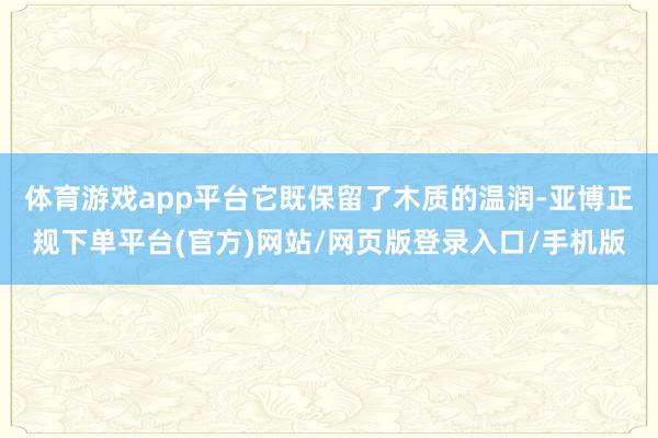体育游戏app平台它既保留了木质的温润-亚博正规下单平台(官方)网站/网页版登录入口/手机版