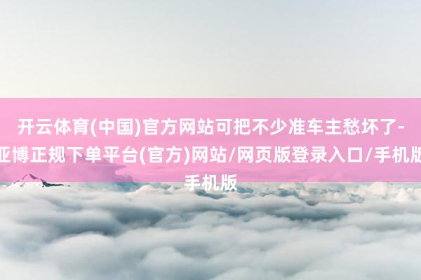 开云体育(中国)官方网站可把不少准车主愁坏了-亚博正规下单平台(官方)网站/网页版登录入口/手机版
