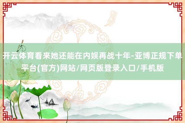 开云体育看来她还能在内娱再战十年-亚博正规下单平台(官方)网站/网页版登录入口/手机版