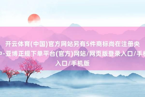 开云体育(中国)官方网站另有5件商标尚在注册央求中-亚博正规下单平台(官方)网站/网页版登录入口/手机版