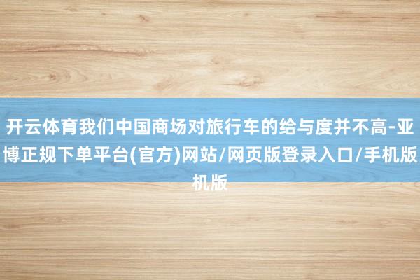 开云体育我们中国商场对旅行车的给与度并不高-亚博正规下单平台(官方)网站/网页版登录入口/手机版