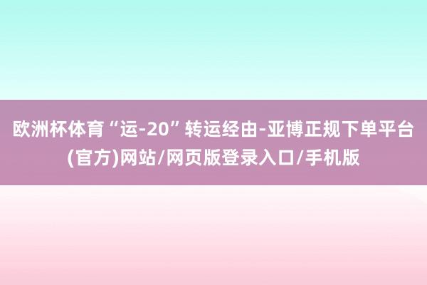欧洲杯体育“运-20”转运经由-亚博正规下单平台(官方)网站/网页版登录入口/手机版