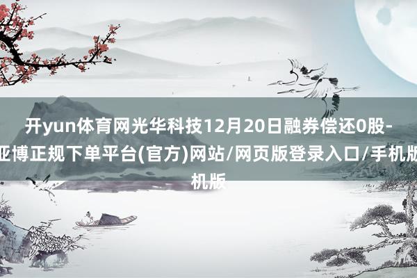 开yun体育网光华科技12月20日融券偿还0股-亚博正规下单平台(官方)网站/网页版登录入口/手机版