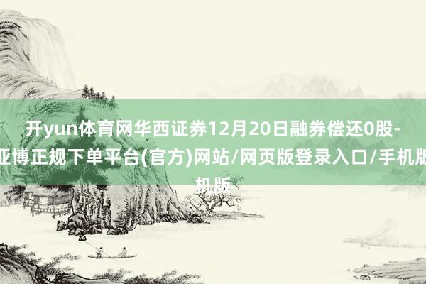 开yun体育网华西证券12月20日融券偿还0股-亚博正规下单平台(官方)网站/网页版登录入口/手机版