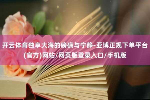 开云体育独享大海的磅礴与宁静-亚博正规下单平台(官方)网站/网页版登录入口/手机版