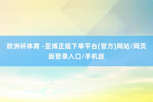 欧洲杯体育 -亚博正规下单平台(官方)网站/网页版登录入口/手机版