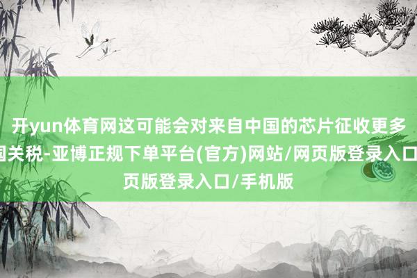 开yun体育网这可能会对来自中国的芯片征收更多好意思国关税-亚博正规下单平台(官方)网站/网页版登录入口/手机版