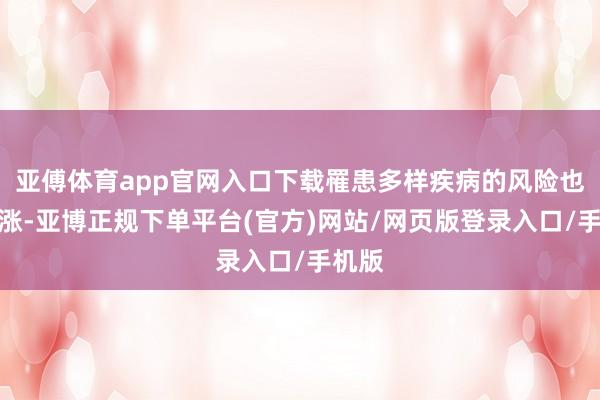 亚傅体育app官网入口下载罹患多样疾病的风险也会高涨-亚博正规下单平台(官方)网站/网页版登录入口/手机版