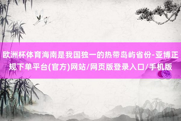 欧洲杯体育海南是我国独一的热带岛屿省份-亚博正规下单平台(官方)网站/网页版登录入口/手机版