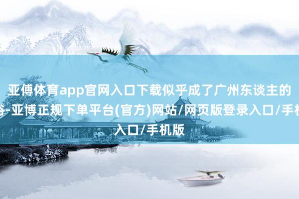 亚傅体育app官网入口下载似乎成了广州东谈主的习俗-亚博正规下单平台(官方)网站/网页版登录入口/手机版