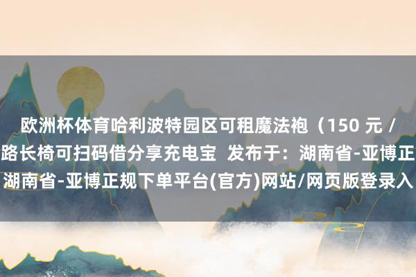 欧洲杯体育哈利波特园区可租魔法袍（150 元 / 天）  休息：好莱坞大路长椅可扫码借分享充电宝  发布于：湖南省-亚博正规下单平台(官方)网站/网页版登录入口/手机版