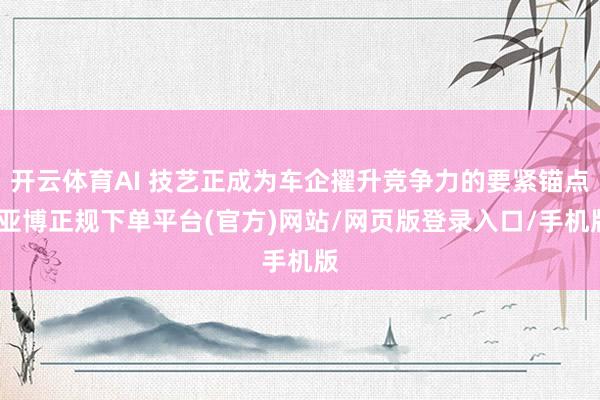 开云体育AI 技艺正成为车企擢升竞争力的要紧锚点-亚博正规下单平台(官方)网站/网页版登录入口/手机版