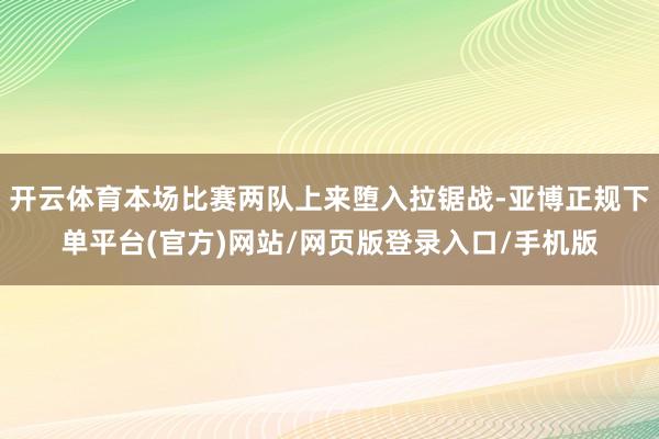 开云体育本场比赛两队上来堕入拉锯战-亚博正规下单平台(官方)网站/网页版登录入口/手机版