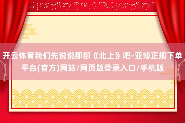 开云体育我们先说说那部《北上》吧-亚博正规下单平台(官方)网站/网页版登录入口/手机版