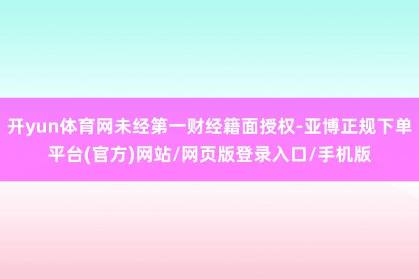 开yun体育网未经第一财经籍面授权-亚博正规下单平台(官方)网站/网页版登录入口/手机版