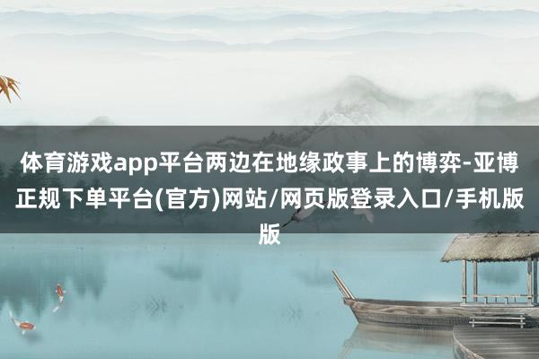 体育游戏app平台两边在地缘政事上的博弈-亚博正规下单平台(官方)网站/网页版登录入口/手机版