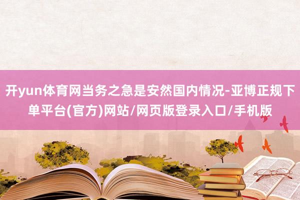 开yun体育网当务之急是安然国内情况-亚博正规下单平台(官方)网站/网页版登录入口/手机版