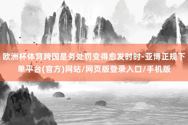 欧洲杯体育跨国是务处罚变得愈发时时-亚博正规下单平台(官方)网站/网页版登录入口/手机版