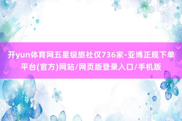开yun体育网五星级旅社仅736家-亚博正规下单平台(官方)网站/网页版登录入口/手机版